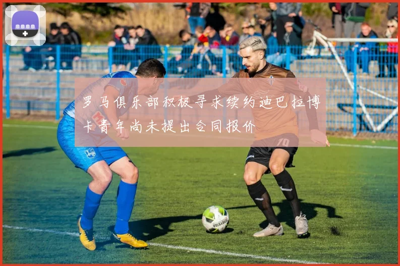 罗马俱乐部积极寻求续约迪巴拉博卡青年尚未提出合同报价