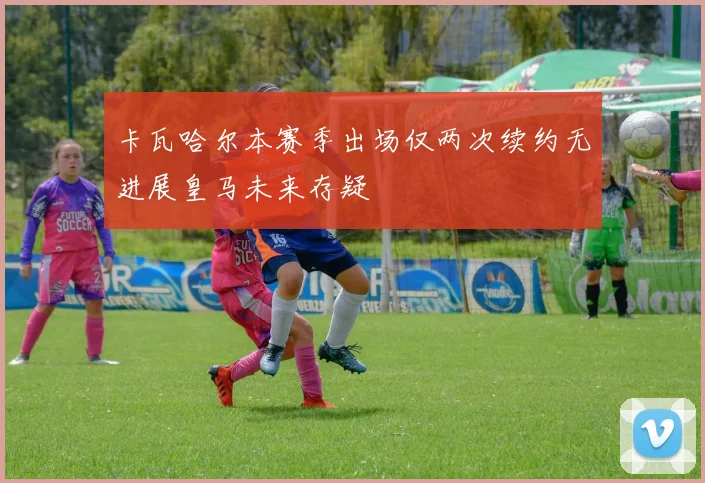卡瓦哈尔本赛季出场仅两次续约无进展皇马未来存疑