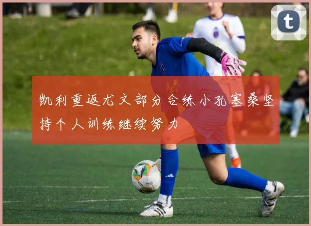 凯利重返尤文部分合练小孔塞桑坚持个人训练继续努力