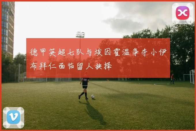 德甲英超七队与埃因霍温争夺小伊布拜仁面临留人抉择