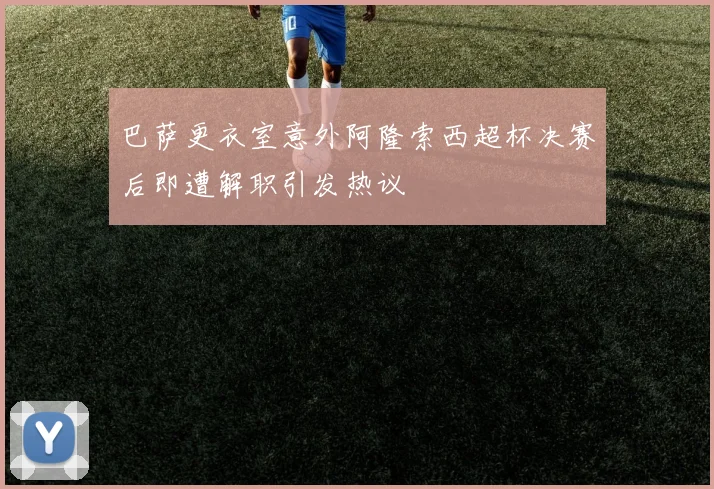 巴萨更衣室意外阿隆索西超杯决赛后即遭解职引发热议
