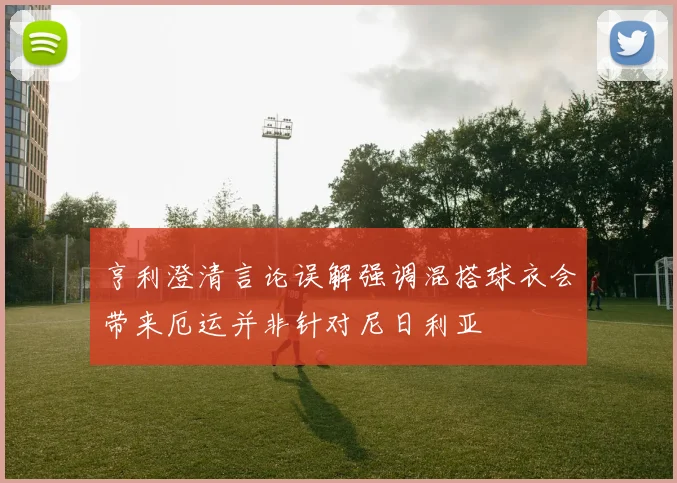 亨利澄清言论误解强调混搭球衣会带来厄运并非针对尼日利亚