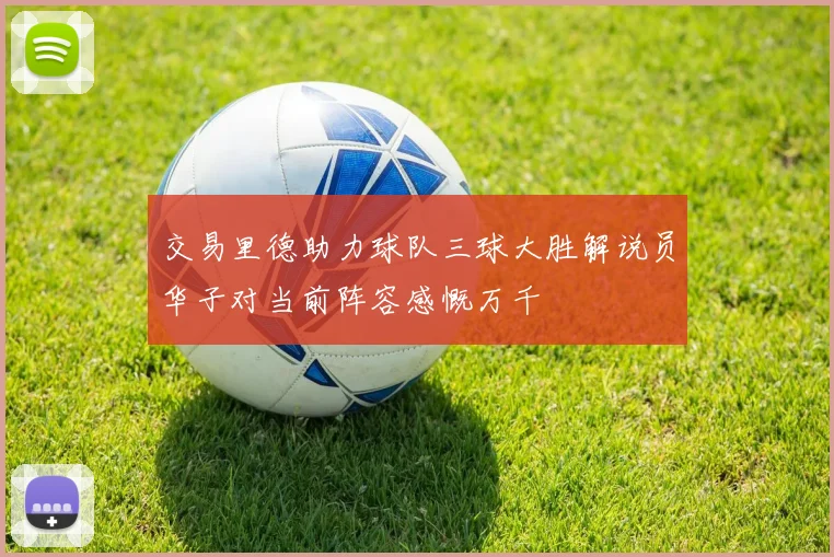 交易里德助力球队三球大胜解说员华子对当前阵容感慨万千