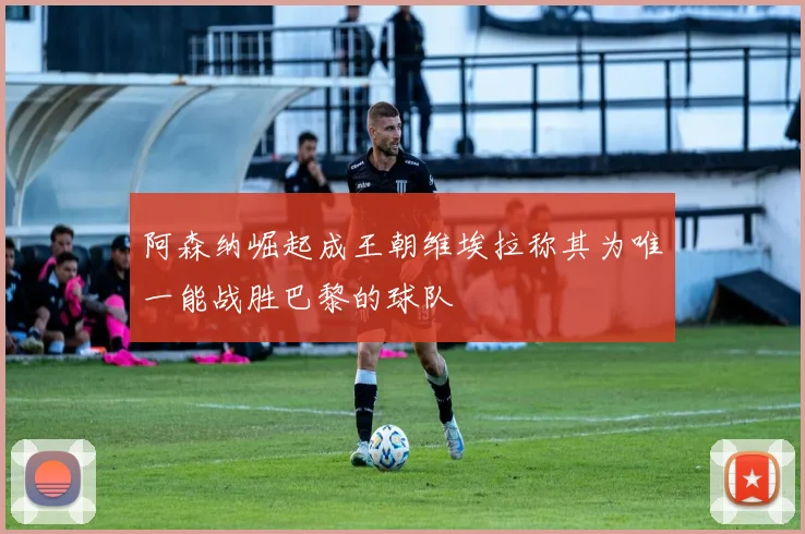 阿森纳崛起成王朝维埃拉称其为唯一能战胜巴黎的球队