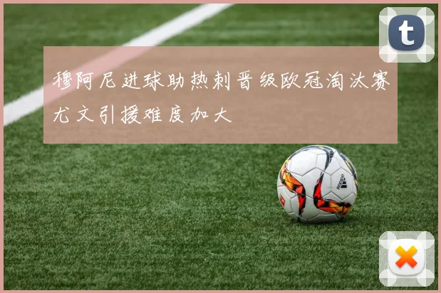 穆阿尼进球助热刺晋级欧冠淘汰赛尤文引援难度加大