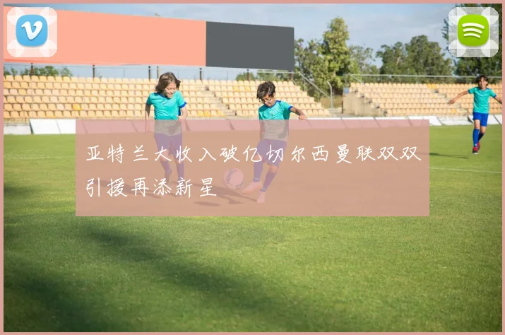亚特兰大收入破亿切尔西曼联双双引援再添新星