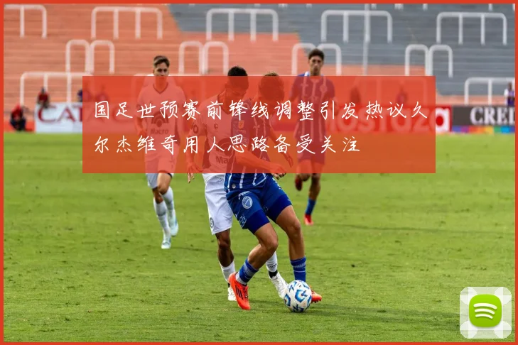 国足世预赛前锋线调整引发热议久尔杰维奇用人思路备受关注