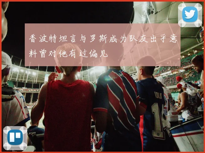 香波特坦言与罗斯成为队友出乎意料曾对他有过偏见