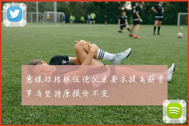 意媒称格林伍德父亲要求提高薪资罗马坚持原报价不变