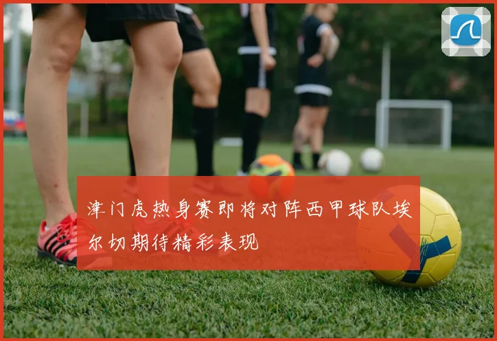 津门虎热身赛即将对阵西甲球队埃尔切期待精彩表现