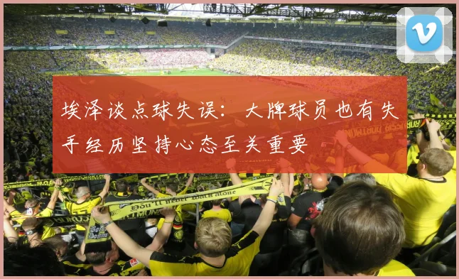 埃泽谈点球失误：大牌球员也有失手经历坚持心态至关重要