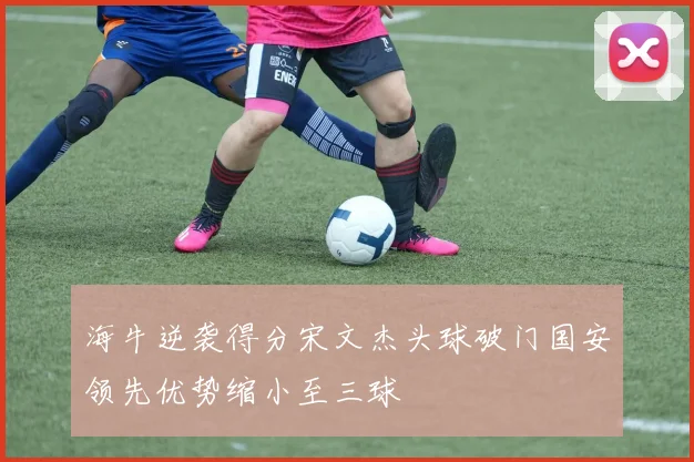 海牛逆袭得分宋文杰头球破门国安领先优势缩小至三球