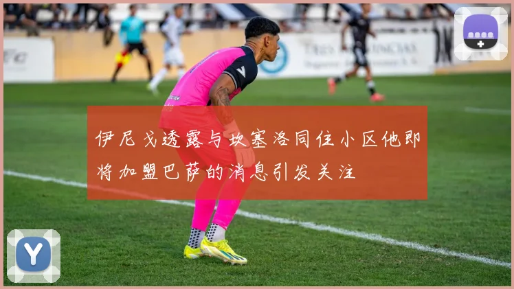 伊尼戈透露与坎塞洛同住小区他即将加盟巴萨的消息引发关注