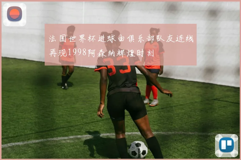 法国世界杯进球由俱乐部队友连线再现1998阿森纳辉煌时刻