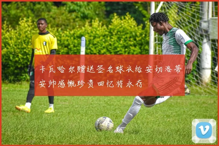 卡瓦哈尔赠送签名球衣给安切洛蒂安帅感慨珍贵回忆将永存