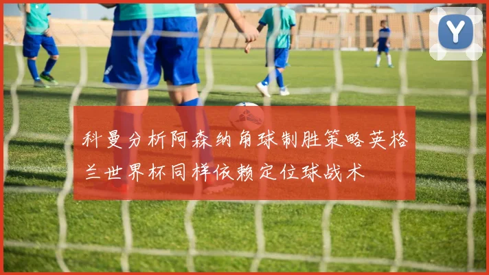 科曼分析阿森纳角球制胜策略英格兰世界杯同样依赖定位球战术