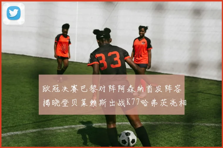 欧冠决赛巴黎对阵阿森纳首发阵容揭晓登贝莱赖斯出战K77哈弗茨亮相