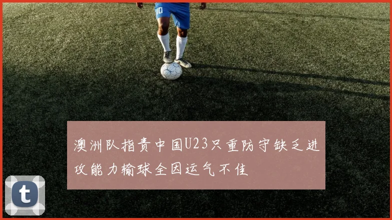 澳洲队指责中国U23只重防守缺乏进攻能力输球全因运气不佳