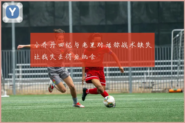 小乔丹回忆与老里对话称战术缺失让我失去得分机会