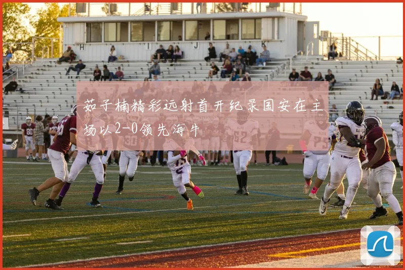 茹子楠精彩远射首开纪录国安在主场以2-0领先海牛