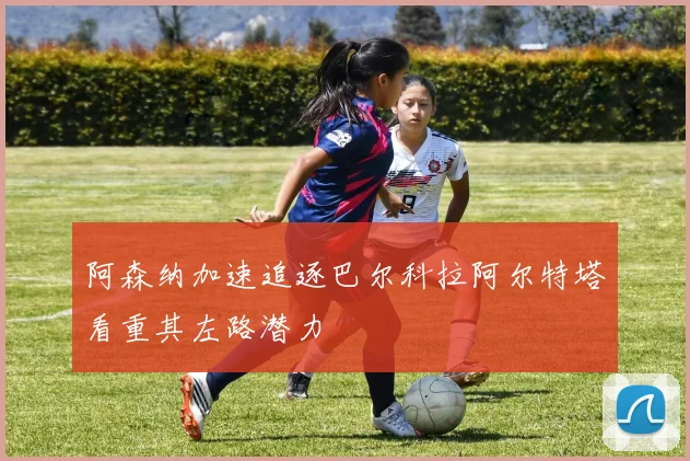 阿森纳加速追逐巴尔科拉阿尔特塔看重其左路潜力