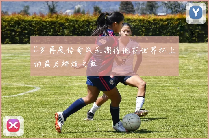 C罗再展传奇风采期待他在世界杯上的最后辉煌之舞