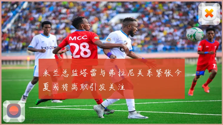 米兰总监塔雷与弗拉尼关系紧张今夏或将离职引发关注