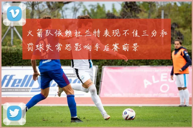 火箭队依赖杜兰特表现不佳三分和罚球失常恐影响季后赛前景