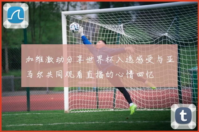 加维激动分享世界杯入选感受与亚马尔共同观看直播的心情回忆