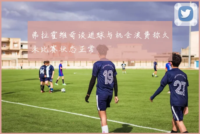 弗拉霍维奇谈进球与机会浪费称久未比赛状态正常