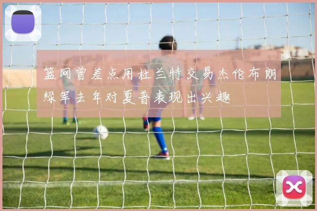 篮网曾差点用杜兰特交易杰伦布朗绿军去年对夏普表现出兴趣