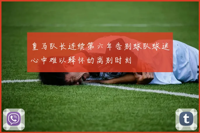皇马队长连续第六年告别球队球迷心中难以释怀的离别时刻