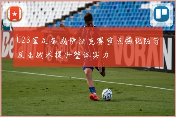 U23国足备战伊拉克赛重点强化防守反击战术提升整体实力